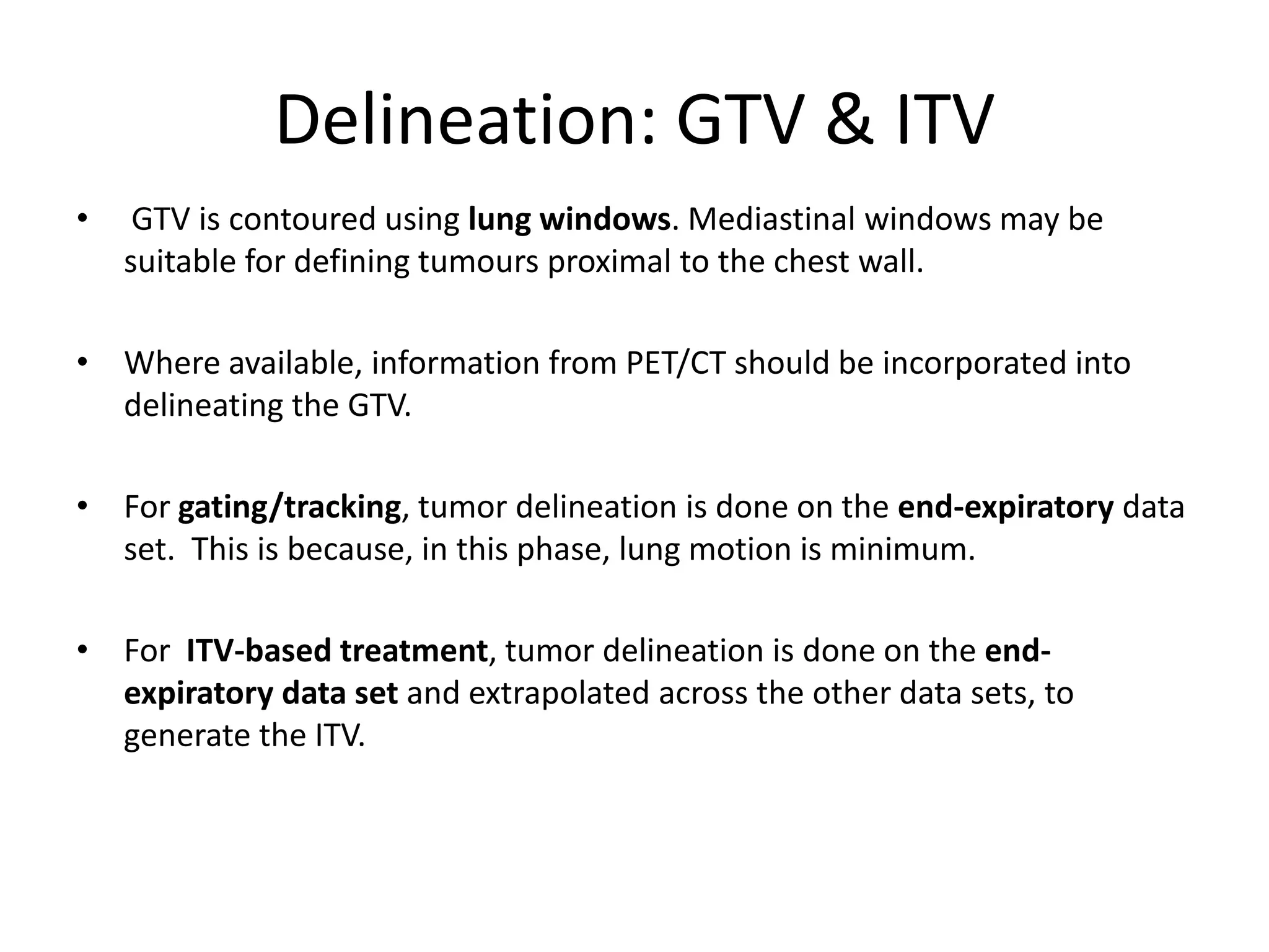 Delineation: GTV & ITV
• GTV is contoured using lung windows. Mediastinal windows may be
suitable for defining tumours proximal to the chest wall.
• Where available, information from PET/CT should be incorporated into
delineating the GTV.
• For gating/tracking, tumor delineation is done on the end-expiratory data
set. This is because, in this phase, lung motion is minimum.
• For ITV-based treatment, tumor delineation is done on the end-
expiratory data set and extrapolated across the other data sets, to
generate the ITV.
 