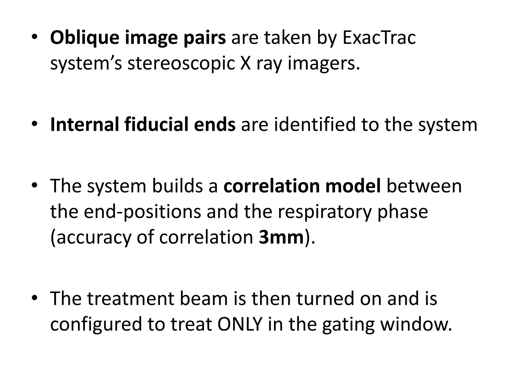 • Oblique image pairs are taken by ExacTrac
system’s stereoscopic X ray imagers.
• Internal fiducial ends are identified to the system
• The system builds a correlation model between
the end-positions and the respiratory phase
(accuracy of correlation 3mm).
• The treatment beam is then turned on and is
configured to treat ONLY in the gating window.
 