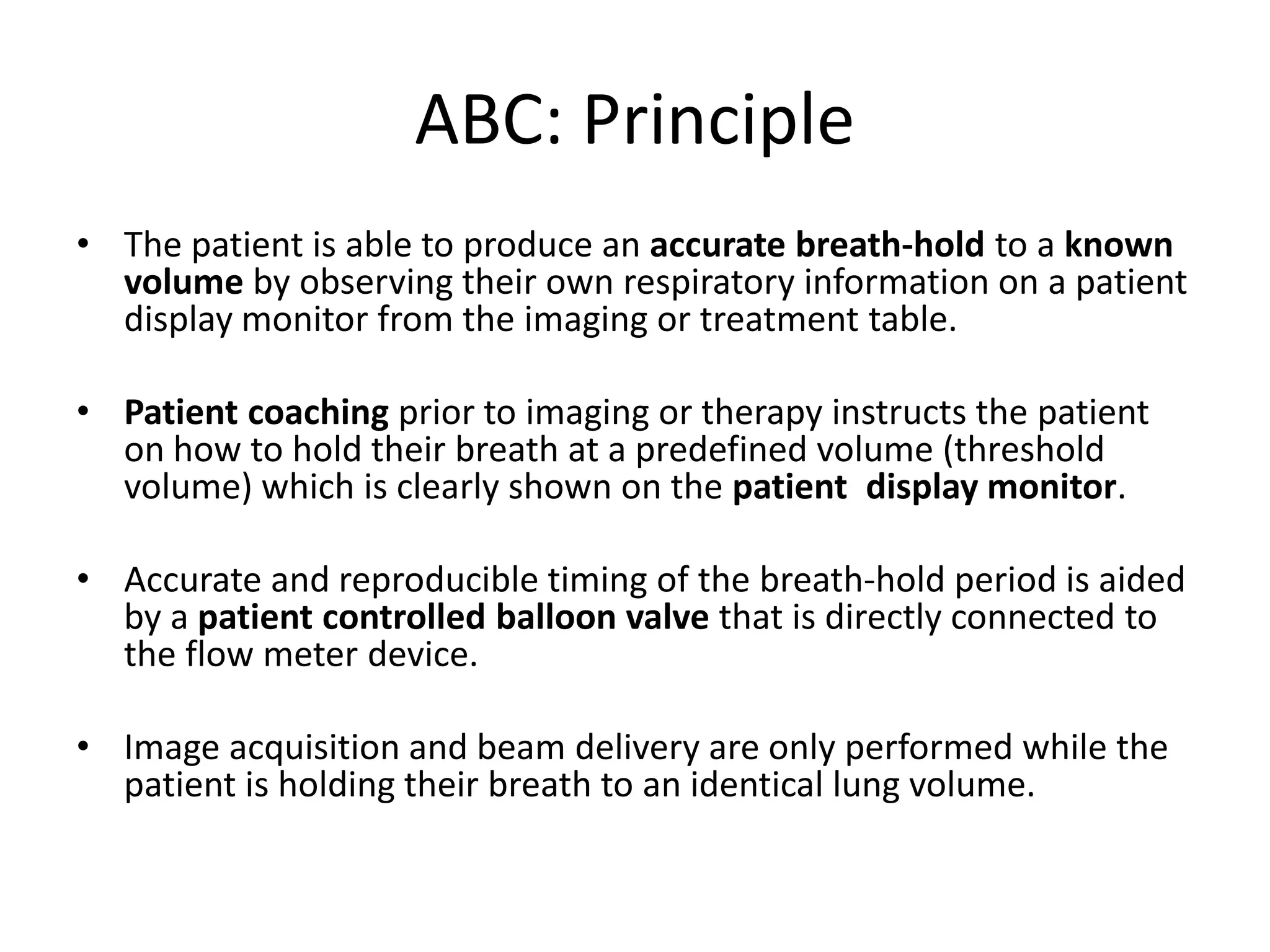 ABC: Principle
• The patient is able to produce an accurate breath-hold to a known
volume by observing their own respiratory information on a patient
display monitor from the imaging or treatment table.
• Patient coaching prior to imaging or therapy instructs the patient
on how to hold their breath at a predefined volume (threshold
volume) which is clearly shown on the patient display monitor.
• Accurate and reproducible timing of the breath-hold period is aided
by a patient controlled balloon valve that is directly connected to
the flow meter device.
• Image acquisition and beam delivery are only performed while the
patient is holding their breath to an identical lung volume.
 