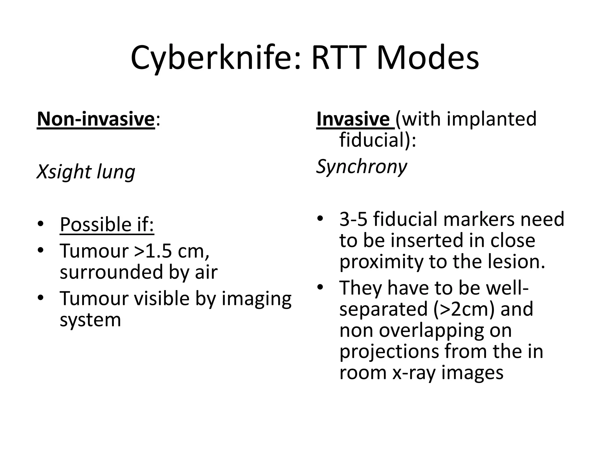 Cyberknife: RTT Modes
Non-invasive:
Xsight lung
• Possible if:
• Tumour >1.5 cm,
surrounded by air
• Tumour visible by imaging
system
Invasive (with implanted
fiducial):
Synchrony
• 3-5 fiducial markers need
to be inserted in close
proximity to the lesion.
• They have to be well-
separated (>2cm) and
non overlapping on
projections from the in
room x-ray images
 