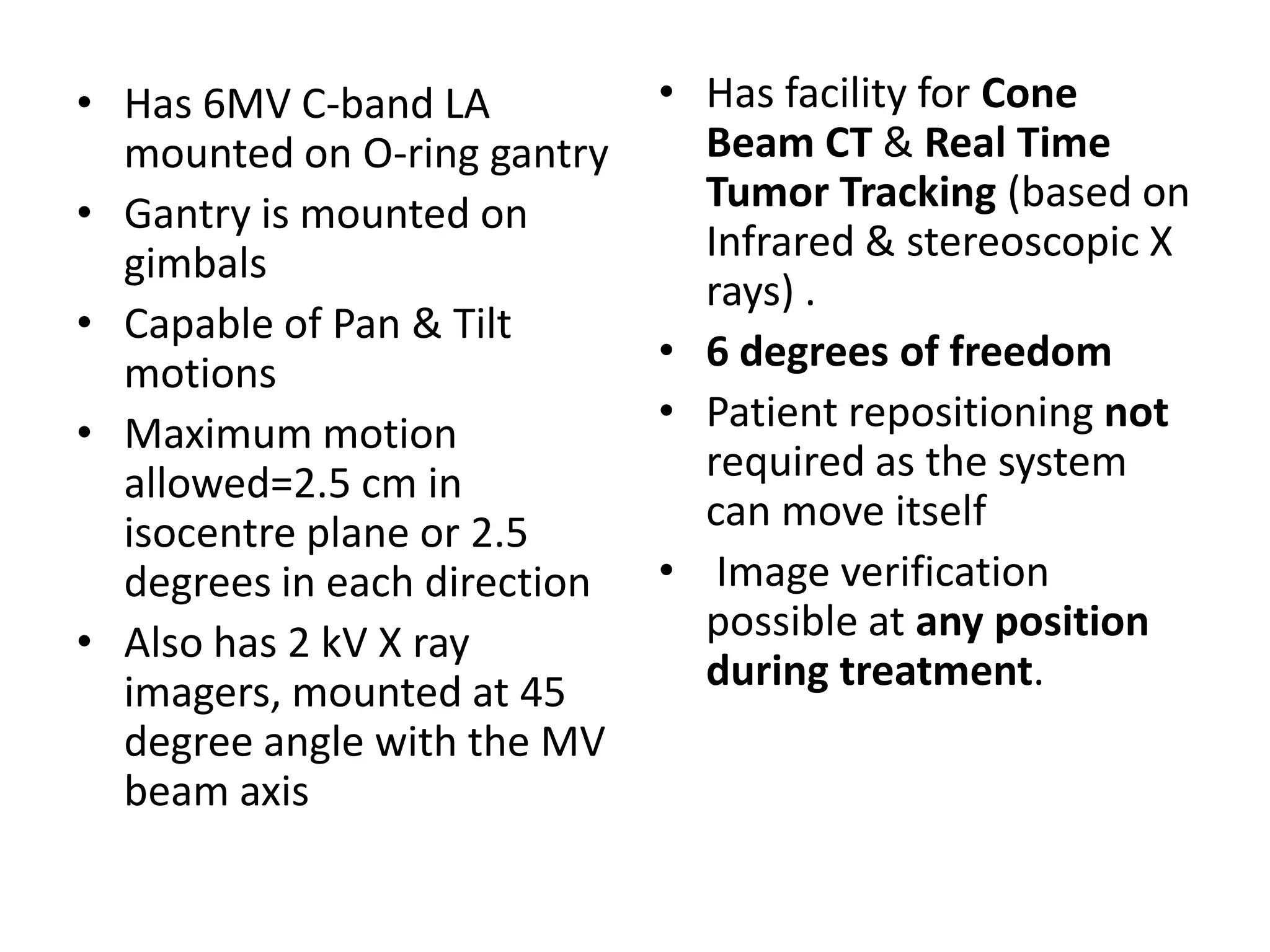 • Has 6MV C-band LA
mounted on O-ring gantry
• Gantry is mounted on
gimbals
• Capable of Pan & Tilt
motions
• Maximum motion
allowed=2.5 cm in
isocentre plane or 2.5
degrees in each direction
• Also has 2 kV X ray
imagers, mounted at 45
degree angle with the MV
beam axis
• Has facility for Cone
Beam CT & Real Time
Tumor Tracking (based on
Infrared & stereoscopic X
rays) .
• 6 degrees of freedom
• Patient repositioning not
required as the system
can move itself
• Image verification
possible at any position
during treatment.
 