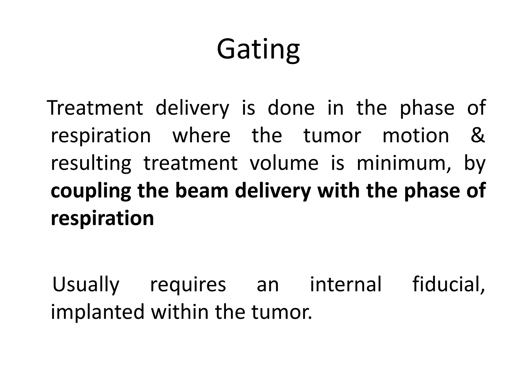 Gating
Treatment delivery is done in the phase of
respiration where the tumor motion &
resulting treatment volume is minimum, by
coupling the beam delivery with the phase of
respiration
Usually requires an internal fiducial,
implanted within the tumor.
 