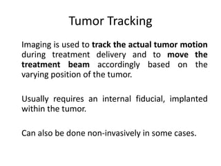 Tumor Tracking
Imaging is used to track the actual tumor motion
during treatment delivery and to move the
treatment beam accordingly based on the
varying position of the tumor.
Usually requires an internal fiducial, implanted
within the tumor.
Can also be done non-invasively in some cases.
 