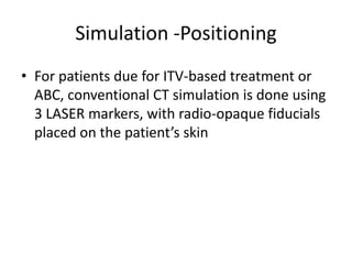 Simulation -Positioning
.
• For patients due for ITV-based treatment or
ABC, conventional CT simulation is done using
3 LASER markers, with radio-opaque fiducials
placed on the patient’s skin
 