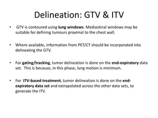 Delineation: GTV & ITV
• GTV is contoured using lung windows. Mediastinal windows may be
suitable for defining tumours proximal to the chest wall.
• Where available, information from PET/CT should be incorporated into
delineating the GTV.
• For gating/tracking, tumor delineation is done on the end-expiratory data
set. This is because, in this phase, lung motion is minimum.
• For ITV-based treatment, tumor delineation is done on the end-
expiratory data set and extrapolated across the other data sets, to
generate the ITV.
 