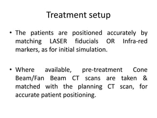 Treatment setup
• The patients are positioned accurately by
matching LASER fiducials OR Infra-red
markers, as for initial simulation.
• Where available, pre-treatment Cone
Beam/Fan Beam CT scans are taken &
matched with the planning CT scan, for
accurate patient positioning.
 