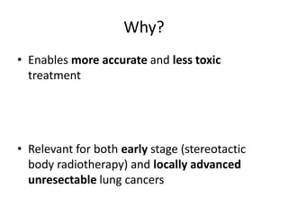 Why?
• Enables more accurate and less toxic
treatment
• Relevant for both early stage (stereotactic
body radiotherapy) and locally advanced
unresectable lung cancers
 