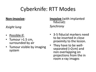 Cyberknife: RTT Modes
Non-invasive:
Xsight lung
• Possible if:
• Tumour >1.5 cm,
surrounded by air
• Tumour visible by imaging
system
Invasive (with implanted
fiducial):
Synchrony
• 3-5 fiducial markers need
to be inserted in close
proximity to the lesion.
• They have to be well-
separated (>2cm) and
non overlapping on
projections from the in
room x-ray images
 