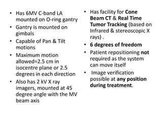 • Has 6MV C-band LA
mounted on O-ring gantry
• Gantry is mounted on
gimbals
• Capable of Pan & Tilt
motions
• Maximum motion
allowed=2.5 cm in
isocentre plane or 2.5
degrees in each direction
• Also has 2 kV X ray
imagers, mounted at 45
degree angle with the MV
beam axis
• Has facility for Cone
Beam CT & Real Time
Tumor Tracking (based on
Infrared & stereoscopic X
rays) .
• 6 degrees of freedom
• Patient repositioning not
required as the system
can move itself
• Image verification
possible at any position
during treatment.
 