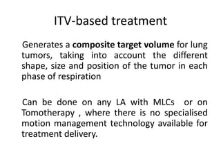ITV-based treatment
Generates a composite target volume for lung
tumors, taking into account the different
shape, size and position of the tumor in each
phase of respiration
Can be done on any LA with MLCs or on
Tomotherapy , where there is no specialised
motion management technology available for
treatment delivery.
 
