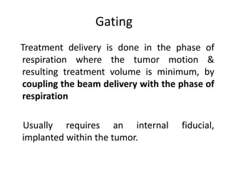 Gating
Treatment delivery is done in the phase of
respiration where the tumor motion &
resulting treatment volume is minimum, by
coupling the beam delivery with the phase of
respiration
Usually requires an internal fiducial,
implanted within the tumor.
 