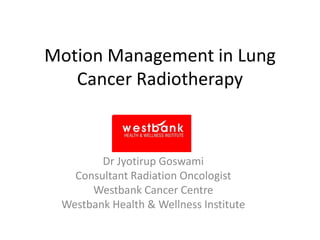 Motion Management in Lung
Cancer Radiotherapy
Dr Jyotirup Goswami
Consultant Radiation Oncologist
Westbank Cancer Centre
Westbank Health & Wellness Institute
 