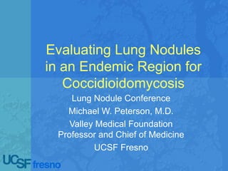 Evaluating Lung Nodules
in an Endemic Region for
Coccidioidomycosis
Lung Nodule Conference
Michael W. Peterson, M.D.
Valley Medical Foundation
Professor and Chief of Medicine
UCSF Fresno
 