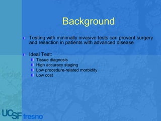 Background
Testing with minimally invasive tests can prevent surgery
and resection in patients with advanced disease
Ideal Test:
Tissue diagnosis
High accuracy staging
Low procedure-related morbidity
Low cost
 