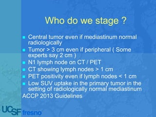 Who do we stage ?
 Central tumor even if mediastinum normal
radiologically
 Tumor > 3 cm even if peripheral ( Some
experts say 2 cm )
 N1 lymph node on CT / PET
 CT showing lymph nodes > 1 cm
 PET positivity even if lymph nodes < 1 cm
 Low SUV uptake in the primary tumor in the
setting of radiologically normal mediastinum
ACCP 2013 Guidelines
 