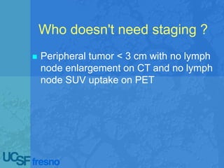 Who doesn't need staging ?
 Peripheral tumor < 3 cm with no lymph
node enlargement on CT and no lymph
node SUV uptake on PET
 