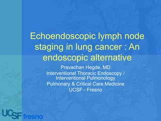 Echoendoscopic lymph node
staging in lung cancer : An
endoscopic alternative
Pravachan Hegde, MD
Interventional Thoracic Endoscopy /
Interventional Pulmonology
Pulmonary & Critical Care Medicine
UCSF - Fresno
 