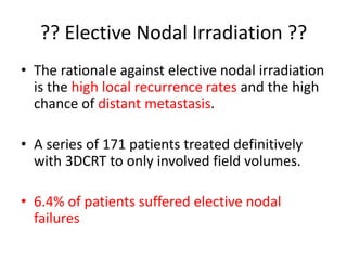 ?? Elective Nodal Irradiation ??
• The rationale against elective nodal irradiation
is the high local recurrence rates and the high
chance of distant metastasis.
• A series of 171 patients treated definitively
with 3DCRT to only involved field volumes.
• 6.4% of patients suffered elective nodal
failures
 