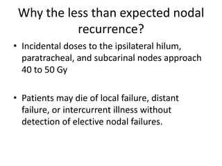 Why the less than expected nodal
recurrence?
• Incidental doses to the ipsilateral hilum,
paratracheal, and subcarinal nodes approach
40 to 50 Gy
• Patients may die of local failure, distant
failure, or intercurrent illness without
detection of elective nodal failures.
 