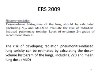 ERS 2009
19
The risk of developing radiation pneumonitis-induced
lung toxicity can be estimated by calculating the dose–
volume histogram of the lungs, including V20 and mean
lung dose (MLD)
 