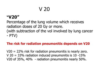 V 20
“V20”
Percentage of the lung volume which receives
radiation doses of 20 Gy or more.
(with subtraction of the vol involved by lung cancer
- PTV)
The risk for radiation pneumonitis depends on V20
V20 = 22% risk for radiation pneumonitis is nearly zero.
V 20 = 33% radiation induced pneumonitis is 10 -15%
V20 of 35%, 40% - radiation pneumonitis nearly 50%.
 