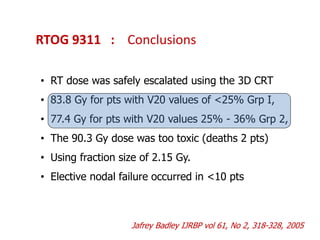 RTOG 9311 : Conclusions
• RT dose was safely escalated using the 3D CRT
• 83.8 Gy for pts with V20 values of <25% Grp I,
• 77.4 Gy for pts with V20 values 25% - 36% Grp 2,
• The 90.3 Gy dose was too toxic (deaths 2 pts)
• Using fraction size of 2.15 Gy.
• Elective nodal failure occurred in <10 pts
Jafrey Badley IJRBP vol 61, No 2, 318-328, 2005
 