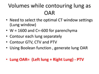 Volumes while contouring lung as
OAR
• Need to select the optimal CT window settings
(Lung window)
• W = 1600 and C=-600 for parenchyma
• Contour each lung separately
• Contour GTV, CTV and PTV
• Using Boolean function , generate lung OAR
• Lung OAR= (Left lung + Right Lung) - PTV
 