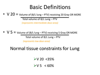 Basic Definitions
• V 20 = Volume of (B/L lung – PTV) receiving 20 Gray OR MORE
Total volume of B/L Lung – PTV
(represents intermediate dose area)
• V 5 = Volume of (B/L lung – PTV) receiving 5 Gray OR MORE
Total volume of B/L Lung – PTV
(represents low dose area)
Normal tissue constraints for Lung
V 20 <35%
V 5 < 60%
 