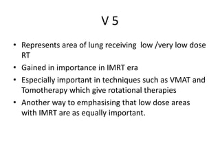 V 5
• Represents area of lung receiving low /very low dose
RT
• Gained in importance in IMRT era
• Especially important in techniques such as VMAT and
Tomotherapy which give rotational therapies
• Another way to emphasising that low dose areas
with IMRT are as equally important.
 
