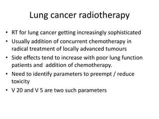 Lung cancer radiotherapy
• RT for lung cancer getting increasingly sophisticated
• Usually addition of concurrent chemotherapy in
radical treatment of locally advanced tumours
• Side effects tend to increase with poor lung function
patients and addition of chemotherapy.
• Need to identify parameters to preempt / reduce
toxicity
• V 20 and V 5 are two such parameters
 