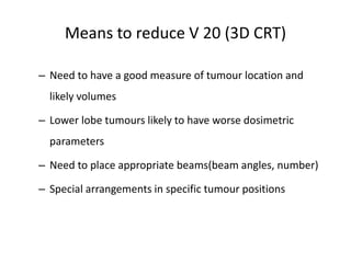 Means to reduce V 20 (3D CRT)
– Need to have a good measure of tumour location and
likely volumes
– Lower lobe tumours likely to have worse dosimetric
parameters
– Need to place appropriate beams(beam angles, number)
– Special arrangements in specific tumour positions
 