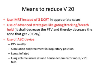 Means to reduce V 20
• Use IMRT instead of 3 DCRT in appropriate cases
• Use of advanced strategies like gating/tracking/breath
hold (it shall decrease the PTV and thereby decrease the
zone that get 20 Gray)
• Use of ABC device
– PTV smaller
– Simulation and treatment in inspiratory position
– Lungs inflated
– Lung volume increases and hence denominator more, V 20
falls
 