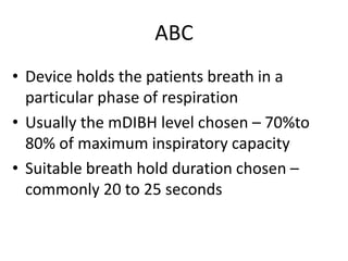ABC
• Device holds the patients breath in a
particular phase of respiration
• Usually the mDIBH level chosen – 70%to
80% of maximum inspiratory capacity
• Suitable breath hold duration chosen –
commonly 20 to 25 seconds
 