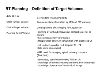 RT-Planning – Definition of Target Volumes
ICRU 50 + 62
Gross Tumour Volume
Clinical Target Volume
Planning Target Volume
CT: standard imaging modality
Complementary information by MRI and PET scanning
Limiting factors of CT imaging for lung cancer:
-planning-CT without intravenous contrast so as not to
disturb
the electron density information
interpretation always in conjunction with diagnostic CT
-not routinely possible to distinguish T3 – T4
(MRI some advantages)
-MRI used for imaging apical primary tumours
(Pancoast)
-Sensitivity / specificity only 60 / 77% for LN
knowledge of normal anatomy (LN levels, hilar anatomy) !
knowledge of patterns of lymphatic drainage
 