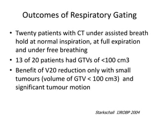 Outcomes of Respiratory Gating
• Twenty patients with CT under assisted breath
hold at normal inspiration, at full expiration
and under free breathing
• 13 of 20 patients had GTVs of <100 cm3
• Benefit of V20 reduction only with small
tumours (volume of GTV < 100 cm3) and
significant tumour motion
Starkschall IJROBP 2004
 