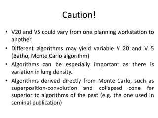 Caution!
• V20 and V5 could vary from one planning workstation to
another
• Different algorithms may yield variable V 20 and V 5
(Batho, Monte Carlo algorithm)
• Algorithms can be especially important as there is
variation in lung density.
• Algorithms derived directly from Monte Carlo, such as
superposition-convolution and collapsed cone far
superior to algorithms of the past (e.g. the one used in
seminal publication)
 