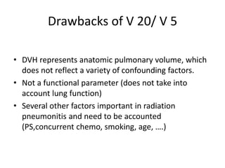 Drawbacks of V 20/ V 5
• DVH represents anatomic pulmonary volume, which
does not reflect a variety of confounding factors.
• Not a functional parameter (does not take into
account lung function)
• Several other factors important in radiation
pneumonitis and need to be accounted
(PS,concurrent chemo, smoking, age, ….)
 