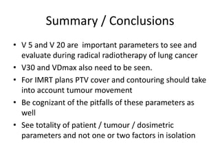 Summary / Conclusions
• V 5 and V 20 are important parameters to see and
evaluate during radical radiotherapy of lung cancer
• V30 and VDmax also need to be seen.
• For IMRT plans PTV cover and contouring should take
into account tumour movement
• Be cognizant of the pitfalls of these parameters as
well
• See totality of patient / tumour / dosimetric
parameters and not one or two factors in isolation
 