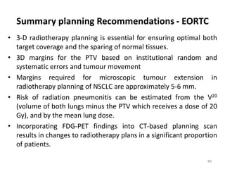 Summary planning Recommendations - EORTC
• 3-D radiotherapy planning is essential for ensuring optimal both
target coverage and the sparing of normal tissues.
• 3D margins for the PTV based on institutional random and
systematic errors and tumour movement
• Margins required for microscopic tumour extension in
radiotherapy planning of NSCLC are approximately 5-6 mm.
• Risk of radiation pneumonitis can be estimated from the V20
(volume of both lungs minus the PTV which receives a dose of 20
Gy), and by the mean lung dose.
• Incorporating FDG-PET findings into CT-based planning scan
results in changes to radiotherapy plans in a significant proportion
of patients.
49
 