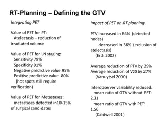 RT-Planning – Defining the GTV
Integrating PET
Value of PET for PT:
Atelectasis – reduction of
irradiated volume
Value of PET for LN staging:
Sensitivity 79%
Specificity 91%
Negative predictive value 95%
Positive predictive value 80%
(hot spots still require
verification)
Value of PET for Metastases:
metastases detected in10-15%
of surgical candidates
Impact of PET on RT planning
PTV increased in 64% (detected
nodes)
decreased in 36% (exclusion of
atelectasis)
(Erdi 2002)
Average reduction of PTV by 29%
Average reduction of V20 by 27%
(Vanuytsel 2000)
Interobserver variability reduced:
mean ratio of GTV without PET:
2.31
mean ratio of GTV with PET:
1.56
(Caldwell 2001)
 