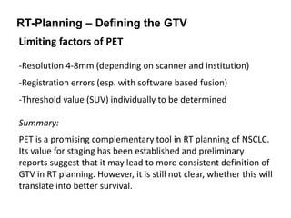 RT-Planning – Defining the GTV
Limiting factors of PET
-Resolution 4-8mm (depending on scanner and institution)
-Registration errors (esp. with software based fusion)
-Threshold value (SUV) individually to be determined
Summary:
PET is a promising complementary tool in RT planning of NSCLC.
Its value for staging has been established and preliminary
reports suggest that it may lead to more consistent definition of
GTV in RT planning. However, it is still not clear, whether this will
translate into better survival.
 