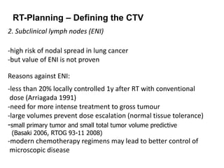 RT-Planning – Defining the CTV
2. Subclinical lymph nodes (ENI)
-high risk of nodal spread in lung cancer
-but value of ENI is not proven
Reasons against ENI:
-less than 20% locally controlled 1y after RT with conventional
dose (Arriagada 1991)
-need for more intense treatment to gross tumour
-large volumes prevent dose escalation (normal tissue tolerance)
-small primary tumor and small total tumor volume predictive
(Basaki 2006, RTOG 93-11 2008)
-modern chemotherapy regimens may lead to better control of
microscopic disease
 
