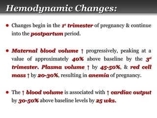 Page  10
Hemodynamic ChangesHemodynamic Changes::
● Changes begin in theChanges begin in the 11stst
trimestertrimester of pregnancy & continueof pregnancy & continue
into theinto the postpartumpostpartum period.period.
● Maternal blood volumeMaternal blood volume ↑↑ progressively, peaking at aprogressively, peaking at a
value of approximatelyvalue of approximately 40%40% above baseline by theabove baseline by the 33rdrd
trimester.trimester. Plasma volumePlasma volume ↑↑ byby 45-50%45-50%, &, & red cellred cell
massmass ↑↑ byby 20-30%20-30%, resulting in, resulting in anemiaanemia of pregnancy.of pregnancy.
● TheThe ↑↑ blood volumeblood volume is associated withis associated with ↑↑ cardiac outputcardiac output
byby 30-50%30-50% above baseline levels byabove baseline levels by 25 wks.25 wks.
 