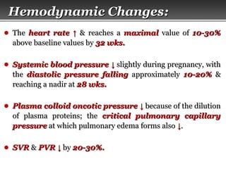 Page  11
Hemodynamic ChangesHemodynamic Changes::
● TheThe heart rateheart rate ↑↑ & reaches a& reaches a maximalmaximal value ofvalue of 10-30%10-30%
above baseline values byabove baseline values by 32 wks.32 wks.
● Systemic blood pressureSystemic blood pressure ↓↓ slightly during pregnancy, withslightly during pregnancy, with
thethe diastolic pressure fallingdiastolic pressure falling approximatelyapproximately 10-20%10-20% &&
reaching a nadir atreaching a nadir at 28 wks.28 wks.
● Plasma colloid oncotic pressurePlasma colloid oncotic pressure ↓↓ because of the dilutionbecause of the dilution
of plasma proteins; theof plasma proteins; the critical pulmonary capillarycritical pulmonary capillary
pressurepressure at which pulmonary edema forms alsoat which pulmonary edema forms also ↓↓..
● SVRSVR && PVRPVR ↓↓ byby 20-30%.20-30%.
 