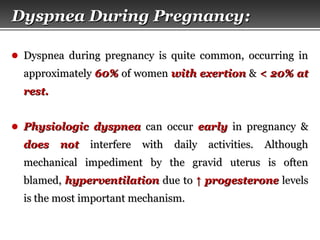 Page  12
Dyspnea During PregnancyDyspnea During Pregnancy::
● Dyspnea during pregnancy is quite common, occurring inDyspnea during pregnancy is quite common, occurring in
approximatelyapproximately 60%60% of womenof women with exertionwith exertion && < 20% at< 20% at
rest.rest.
● Physiologic dyspneaPhysiologic dyspnea can occurcan occur earlyearly in pregnancy &in pregnancy &
does notdoes not interfere with daily activities. Althoughinterfere with daily activities. Although
mechanical impediment by the gravid uterus is oftenmechanical impediment by the gravid uterus is often
blamed,blamed, hyperventilationhyperventilation due todue to ↑↑ progesteroneprogesterone levelslevels
is the most important mechanism.is the most important mechanism.
 