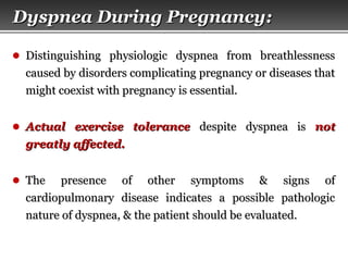 Page  13
Dyspnea During PregnancyDyspnea During Pregnancy::
● Distinguishing physiologic dyspnea from breathlessnessDistinguishing physiologic dyspnea from breathlessness
caused by disorders complicating pregnancy or diseases thatcaused by disorders complicating pregnancy or diseases that
might coexist with pregnancy is essential.might coexist with pregnancy is essential.
● Actual exercise toleranceActual exercise tolerance despite dyspnea isdespite dyspnea is notnot
greatly affected.greatly affected.
● The presence of other symptoms & signs ofThe presence of other symptoms & signs of
cardiopulmonary disease indicates a possible pathologiccardiopulmonary disease indicates a possible pathologic
nature of dyspnea, & the patient should be evaluated.nature of dyspnea, & the patient should be evaluated.
 