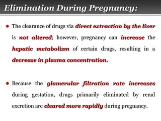 Page  18
Elimination During PregnancyElimination During Pregnancy::
● The clearance of drugs viaThe clearance of drugs via direct extraction by the liverdirect extraction by the liver
isis not alterednot altered; however, pregnancy can; however, pregnancy can increaseincrease thethe
hepatic metabolismhepatic metabolism of certain drugs, resulting in aof certain drugs, resulting in a
decrease in plasma concentration.decrease in plasma concentration.
● Because theBecause the glomerular filtration rateglomerular filtration rate increasesincreases
during gestation, drugs primarily eliminated by renalduring gestation, drugs primarily eliminated by renal
excretion areexcretion are cleared more rapidlycleared more rapidly during pregnancy.during pregnancy.
 