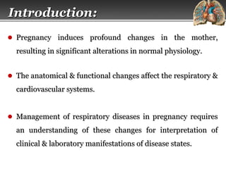 Page  2
Introduction:Introduction:
● Pregnancy induces profound changes in the mother,Pregnancy induces profound changes in the mother,
resulting in significant alterations in normal physiology.resulting in significant alterations in normal physiology.
● The anatomical & functional changes affect the respiratory &The anatomical & functional changes affect the respiratory &
cardiovascular systems.cardiovascular systems.
● Management of respiratory diseases in pregnancy requiresManagement of respiratory diseases in pregnancy requires
an understanding of these changes for interpretation ofan understanding of these changes for interpretation of
clinical & laboratory manifestations of disease states.clinical & laboratory manifestations of disease states.
 