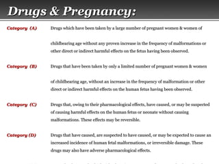 Page  20
Drugs & Pregnancy:Drugs & Pregnancy:
Category (A)Category (A) Drugs which have been taken by a large number of pregnant women & women ofDrugs which have been taken by a large number of pregnant women & women of
childbearing age without any proven increase in the frequency of malformations orchildbearing age without any proven increase in the frequency of malformations or
other direct or indirect harmful effects on the fetus having been observed.other direct or indirect harmful effects on the fetus having been observed.
Category (B)Category (B) Drugs that have been taken by only a limited number of pregnant women & womenDrugs that have been taken by only a limited number of pregnant women & women
of childbearing age, without an increase in the frequency of malformation or otherof childbearing age, without an increase in the frequency of malformation or other
direct or indirect harmful effects on the human fetus having been observed.direct or indirect harmful effects on the human fetus having been observed.
Category (C)Category (C) Drugs that, owing to their pharmacological effects, have caused, or may be suspectedDrugs that, owing to their pharmacological effects, have caused, or may be suspected
of causing harmful effects on the human fetus or neonate without causingof causing harmful effects on the human fetus or neonate without causing
malformations. These effects may be reversible.malformations. These effects may be reversible.
Category (D)Category (D) Drugs that have caused, are suspected to have caused, or may be expected to cause anDrugs that have caused, are suspected to have caused, or may be expected to cause an
increased incidence of human fetal malformations, or irreversible damage. Theseincreased incidence of human fetal malformations, or irreversible damage. These
drugs may also have adverse pharmacological effects.drugs may also have adverse pharmacological effects.
 