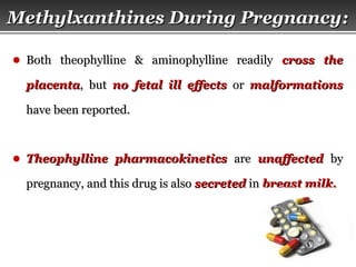 Page  21
Methylxanthines During PregnancyMethylxanthines During Pregnancy::
● Both theophylline & aminophylline readilyBoth theophylline & aminophylline readily cross thecross the
placentaplacenta, but, but no fetal ill effectsno fetal ill effects oror malformationsmalformations
have been reported.have been reported.
● Theophylline pharmacokineticsTheophylline pharmacokinetics areare unaffectedunaffected byby
pregnancy, and this drug is alsopregnancy, and this drug is also secretedsecreted inin breast milk.breast milk.
 